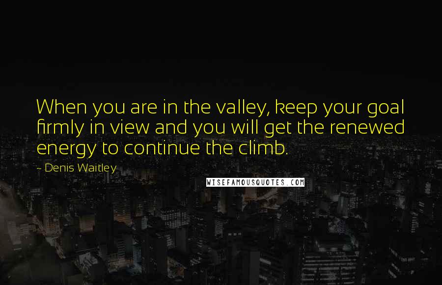 Denis Waitley Quotes: When you are in the valley, keep your goal firmly in view and you will get the renewed energy to continue the climb.