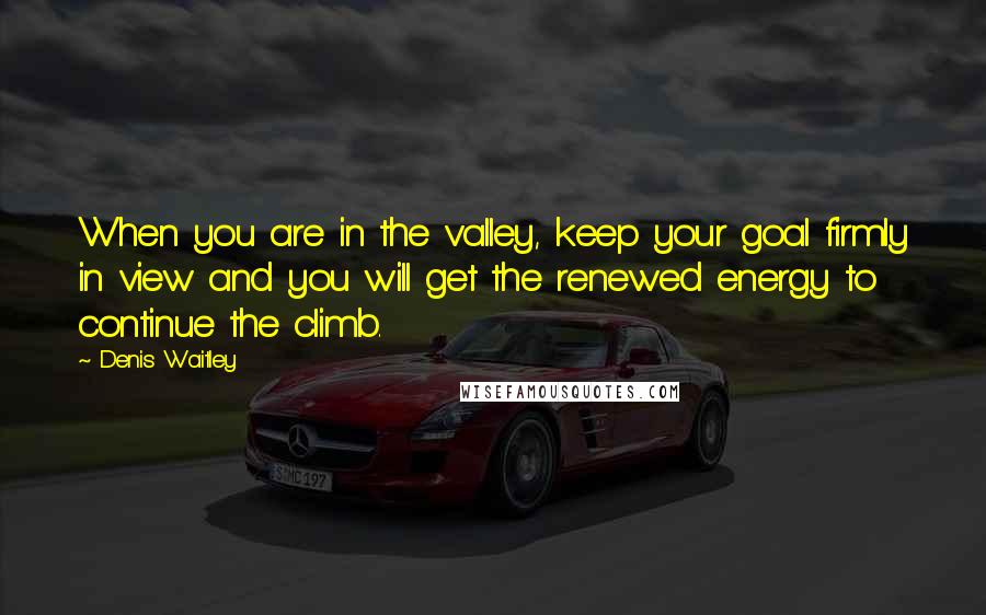 Denis Waitley Quotes: When you are in the valley, keep your goal firmly in view and you will get the renewed energy to continue the climb.