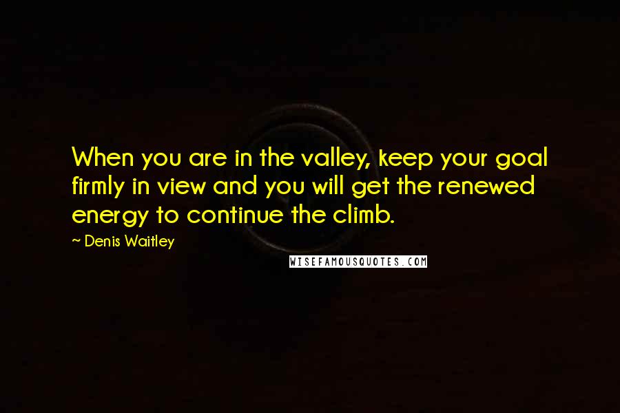 Denis Waitley Quotes: When you are in the valley, keep your goal firmly in view and you will get the renewed energy to continue the climb.