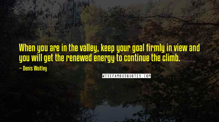 Denis Waitley Quotes: When you are in the valley, keep your goal firmly in view and you will get the renewed energy to continue the climb.