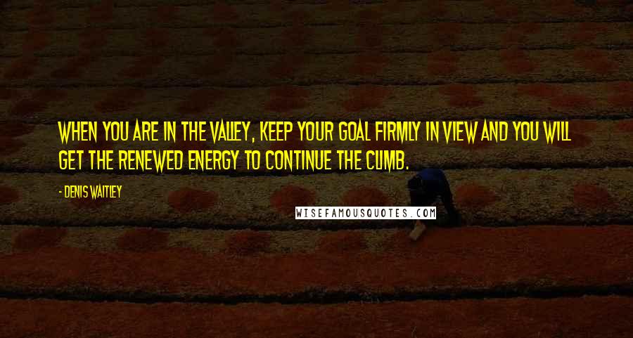 Denis Waitley Quotes: When you are in the valley, keep your goal firmly in view and you will get the renewed energy to continue the climb.