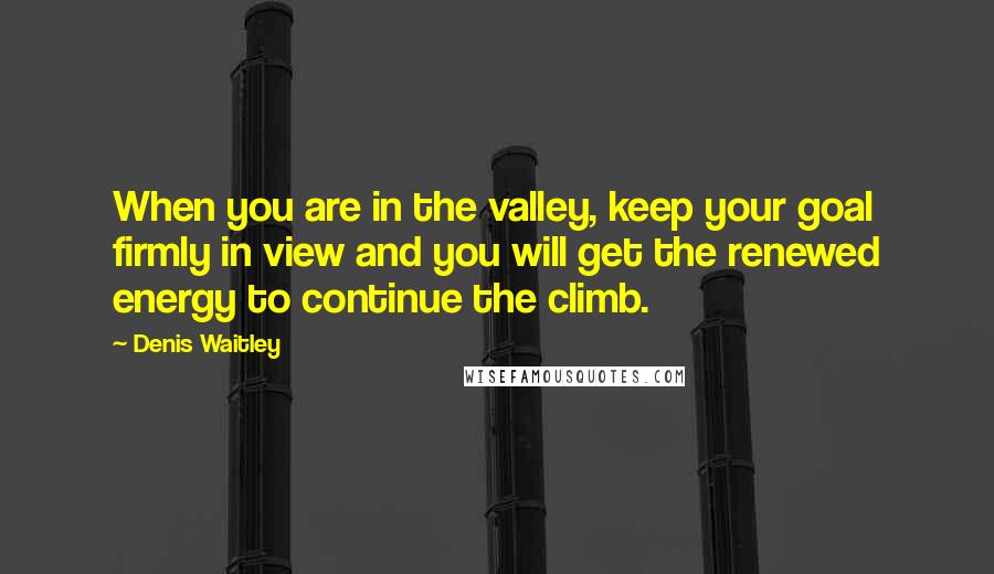 Denis Waitley Quotes: When you are in the valley, keep your goal firmly in view and you will get the renewed energy to continue the climb.