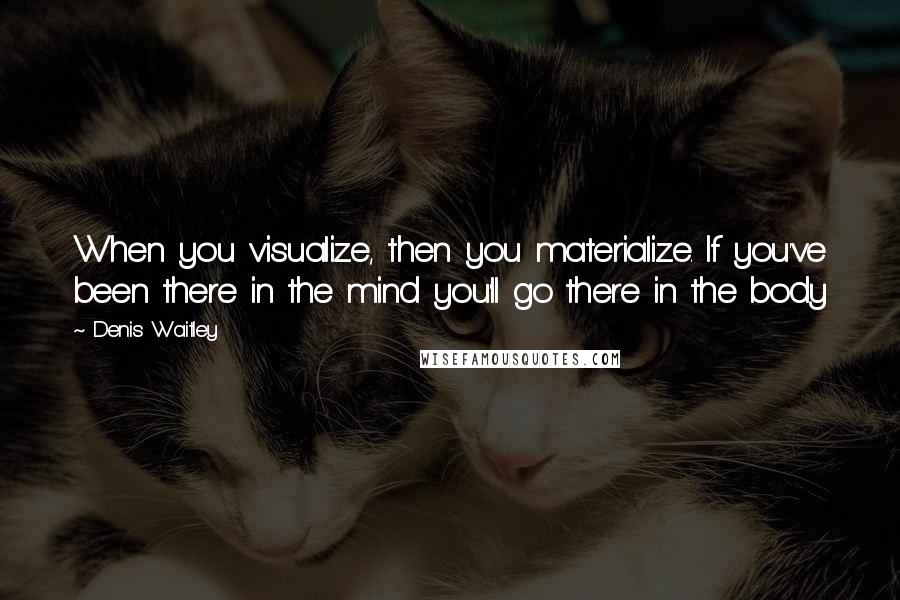 Denis Waitley Quotes: When you visualize, then you materialize. If you've been there in the mind you'll go there in the body