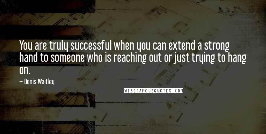 Denis Waitley Quotes: You are truly successful when you can extend a strong hand to someone who is reaching out or just trying to hang on.