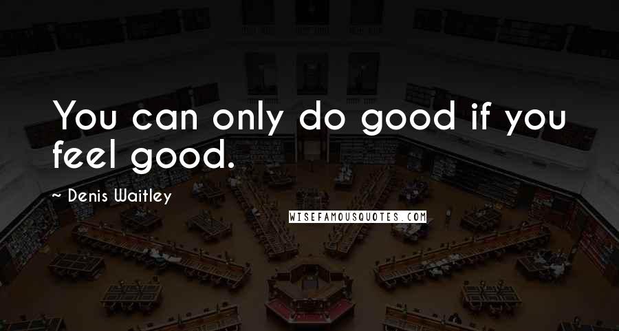 Denis Waitley Quotes: You can only do good if you feel good.