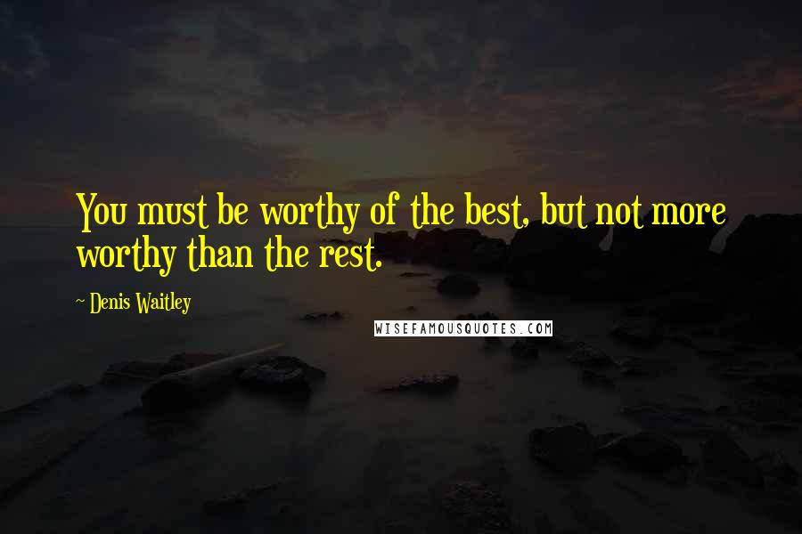 Denis Waitley Quotes: You must be worthy of the best, but not more worthy than the rest.