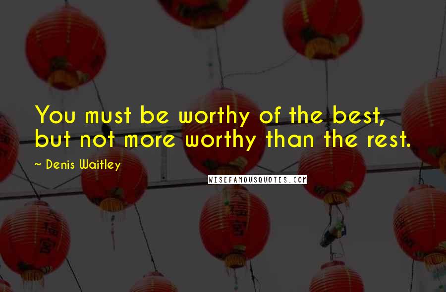Denis Waitley Quotes: You must be worthy of the best, but not more worthy than the rest.