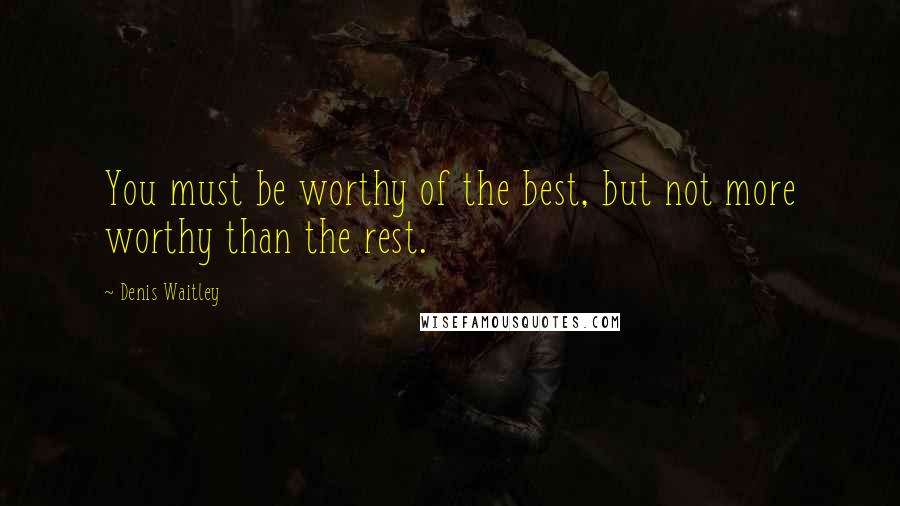 Denis Waitley Quotes: You must be worthy of the best, but not more worthy than the rest.