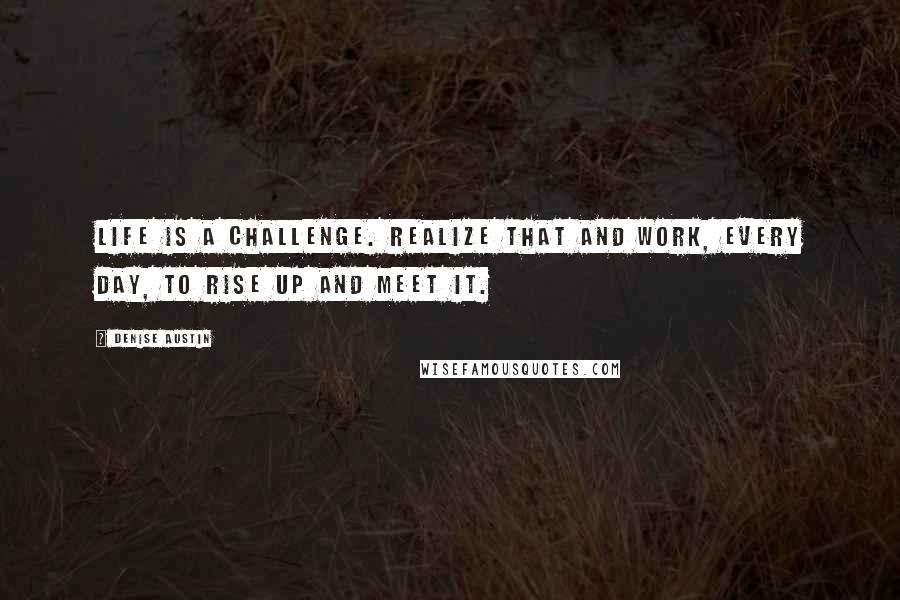 Denise Austin Quotes: Life is a challenge. Realize that and work, every day, to rise up and meet it.