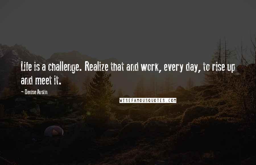Denise Austin Quotes: Life is a challenge. Realize that and work, every day, to rise up and meet it.