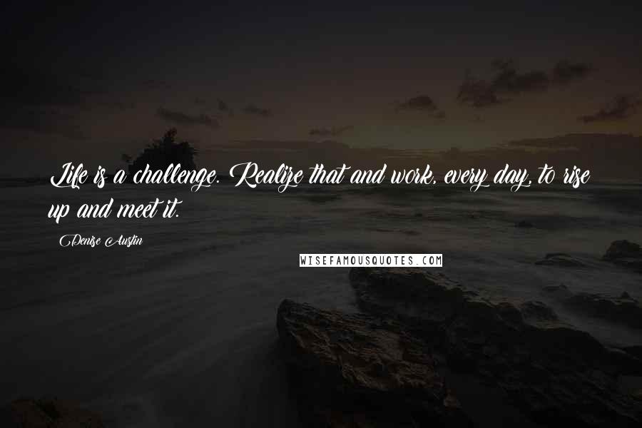 Denise Austin Quotes: Life is a challenge. Realize that and work, every day, to rise up and meet it.
