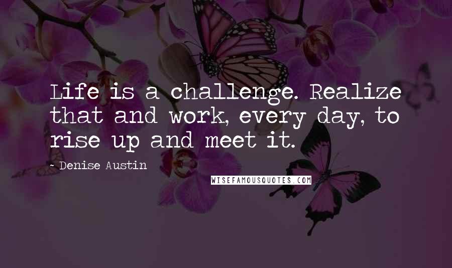 Denise Austin Quotes: Life is a challenge. Realize that and work, every day, to rise up and meet it.