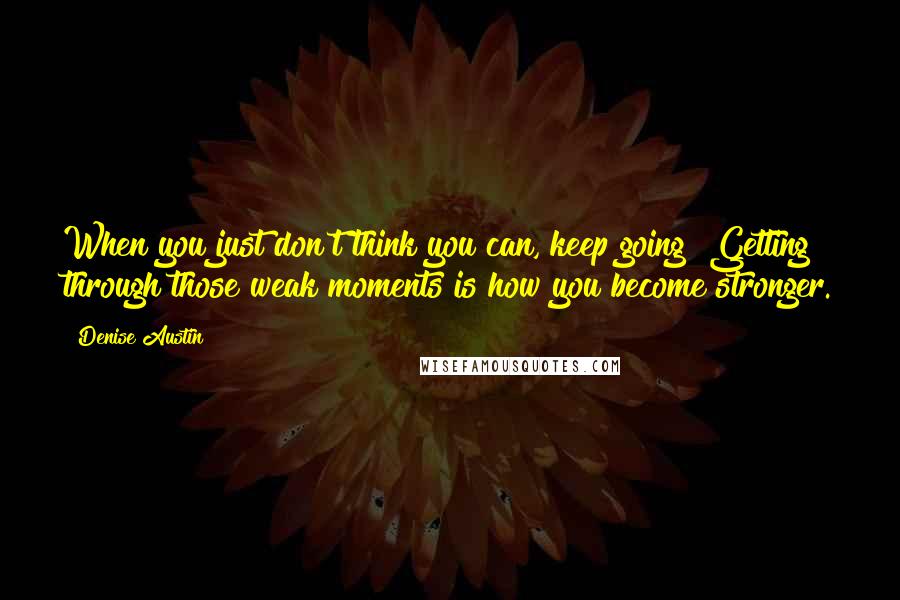Denise Austin Quotes: When you just don't think you can, keep going! Getting through those weak moments is how you become stronger.