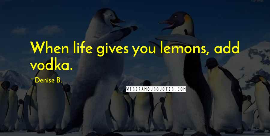 Denise B. Quotes: When life gives you lemons, add vodka.