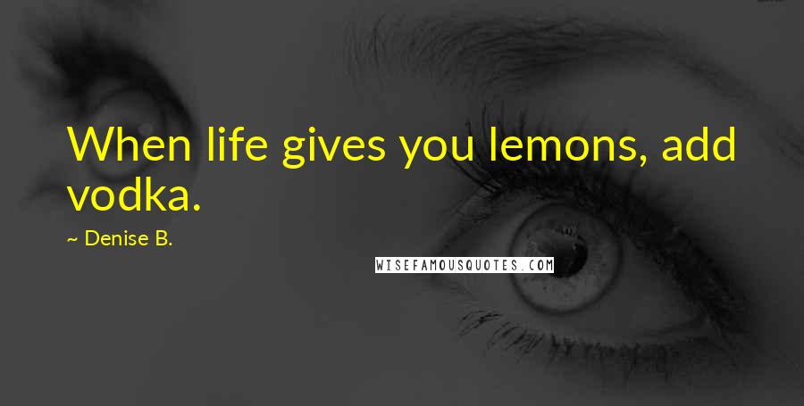 Denise B. Quotes: When life gives you lemons, add vodka.