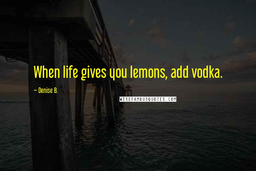 Denise B. Quotes: When life gives you lemons, add vodka.