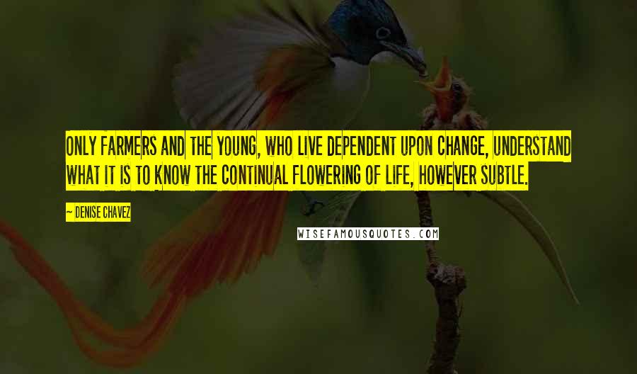Denise Chavez Quotes: Only farmers and the young, who live dependent upon change, understand what it is to know the continual flowering of life, however subtle.