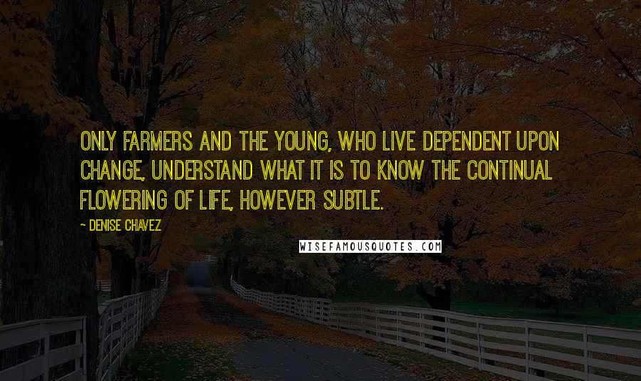 Denise Chavez Quotes: Only farmers and the young, who live dependent upon change, understand what it is to know the continual flowering of life, however subtle.