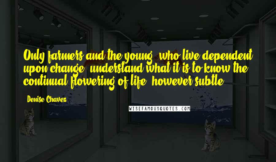 Denise Chavez Quotes: Only farmers and the young, who live dependent upon change, understand what it is to know the continual flowering of life, however subtle.