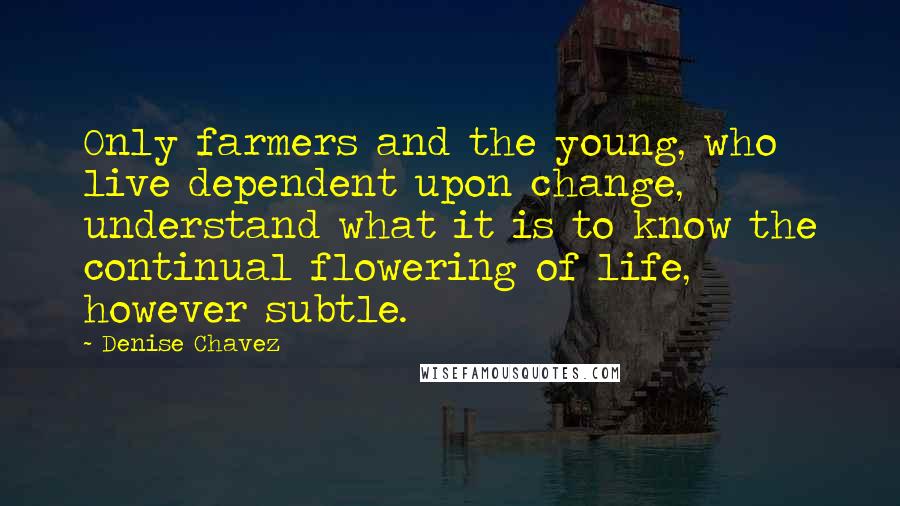 Denise Chavez Quotes: Only farmers and the young, who live dependent upon change, understand what it is to know the continual flowering of life, however subtle.