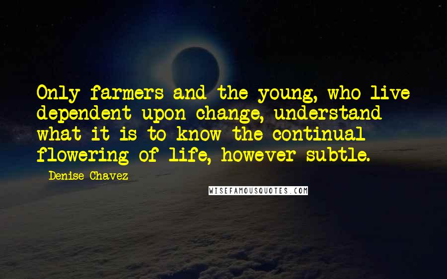 Denise Chavez Quotes: Only farmers and the young, who live dependent upon change, understand what it is to know the continual flowering of life, however subtle.