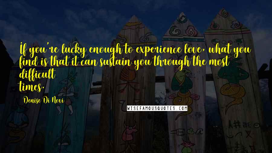 Denise Di Novi Quotes: If you're lucky enough to experience love, what you find is that it can sustain you through the most difficult times.
