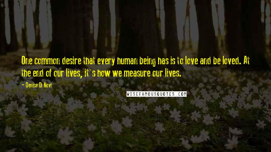 Denise Di Novi Quotes: One common desire that every human being has is to love and be loved. At the end of our lives, it's how we measure our lives.