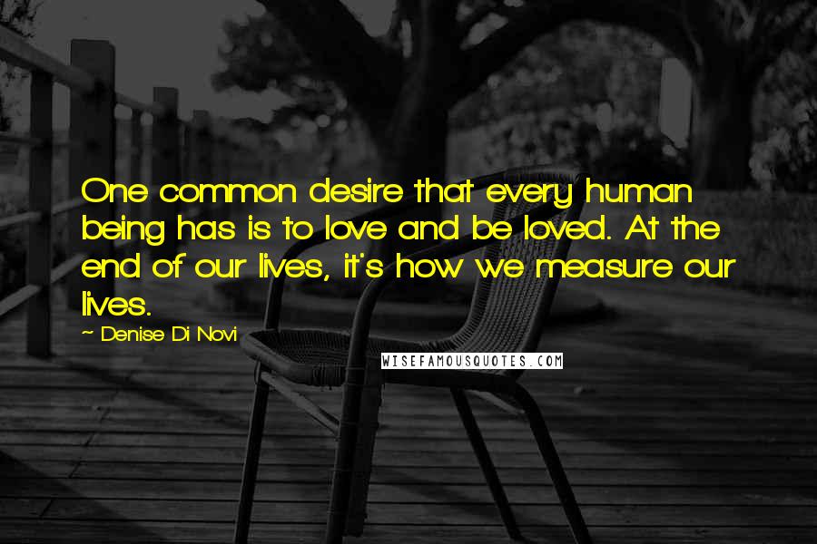 Denise Di Novi Quotes: One common desire that every human being has is to love and be loved. At the end of our lives, it's how we measure our lives.