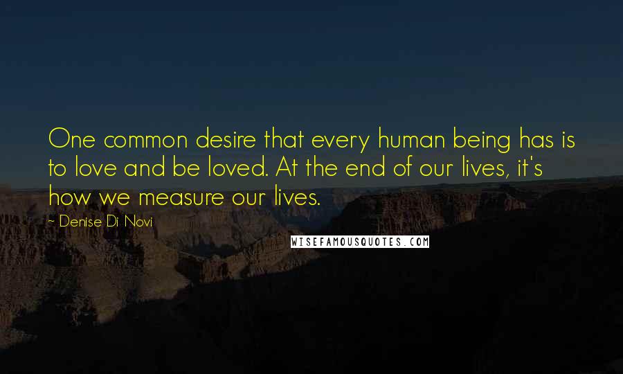 Denise Di Novi Quotes: One common desire that every human being has is to love and be loved. At the end of our lives, it's how we measure our lives.