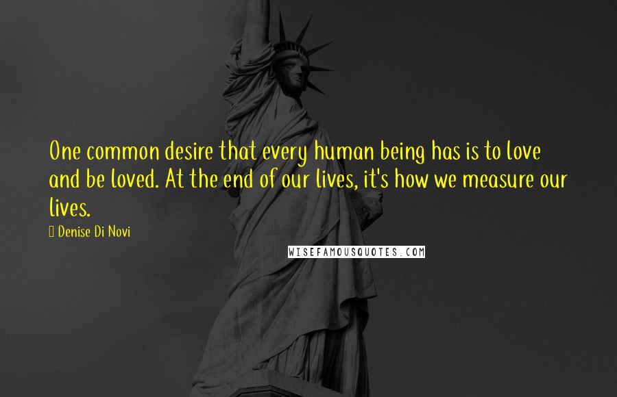 Denise Di Novi Quotes: One common desire that every human being has is to love and be loved. At the end of our lives, it's how we measure our lives.