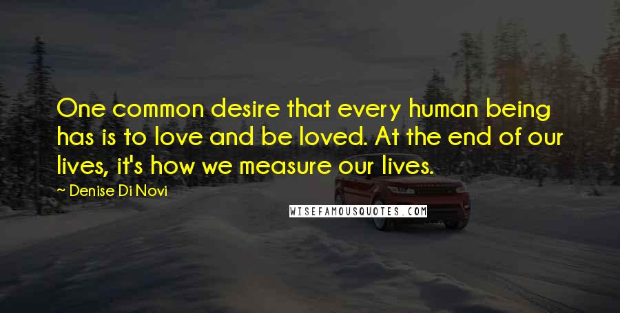 Denise Di Novi Quotes: One common desire that every human being has is to love and be loved. At the end of our lives, it's how we measure our lives.