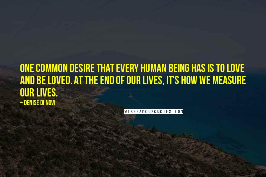 Denise Di Novi Quotes: One common desire that every human being has is to love and be loved. At the end of our lives, it's how we measure our lives.