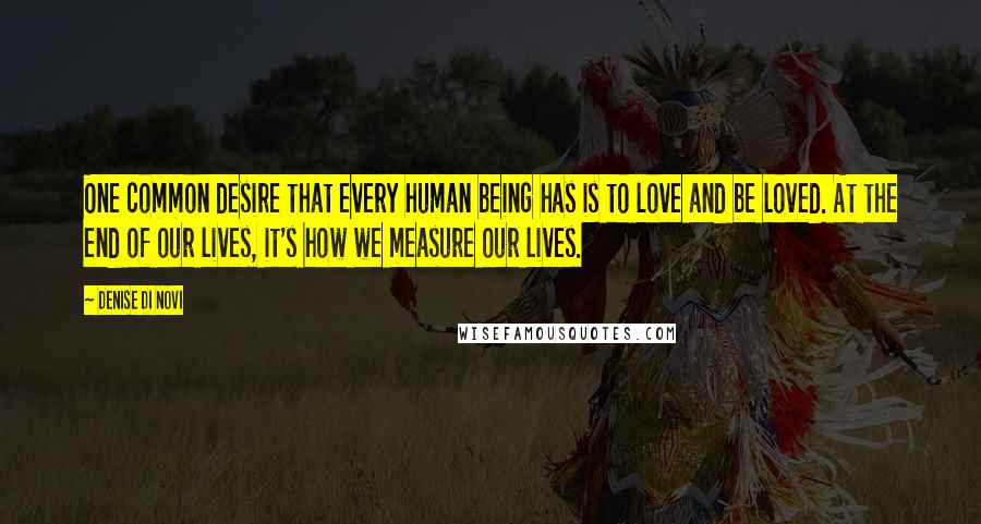 Denise Di Novi Quotes: One common desire that every human being has is to love and be loved. At the end of our lives, it's how we measure our lives.