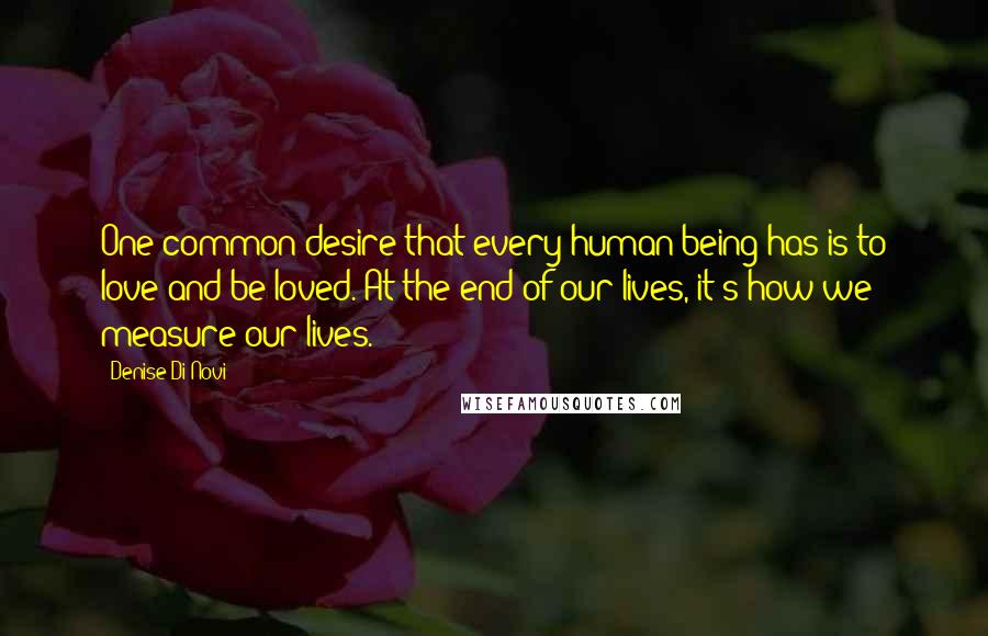 Denise Di Novi Quotes: One common desire that every human being has is to love and be loved. At the end of our lives, it's how we measure our lives.