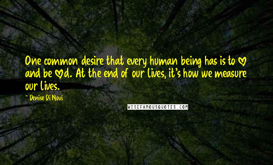 Denise Di Novi Quotes: One common desire that every human being has is to love and be loved. At the end of our lives, it's how we measure our lives.