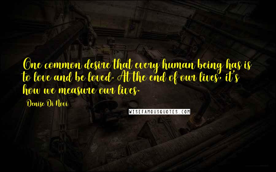 Denise Di Novi Quotes: One common desire that every human being has is to love and be loved. At the end of our lives, it's how we measure our lives.