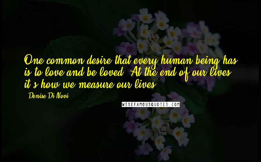 Denise Di Novi Quotes: One common desire that every human being has is to love and be loved. At the end of our lives, it's how we measure our lives.