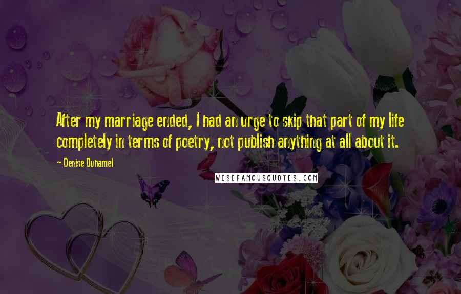 Denise Duhamel Quotes: After my marriage ended, I had an urge to skip that part of my life completely in terms of poetry, not publish anything at all about it.