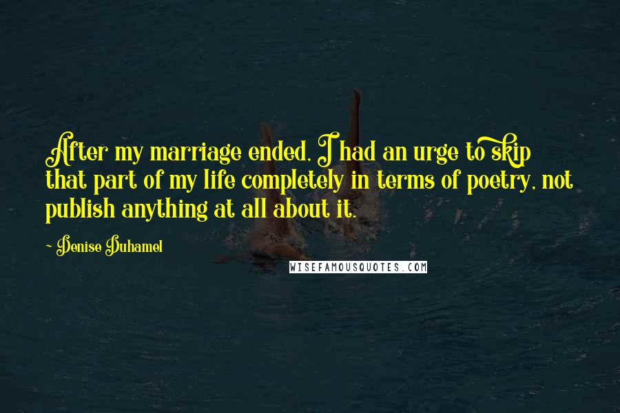 Denise Duhamel Quotes: After my marriage ended, I had an urge to skip that part of my life completely in terms of poetry, not publish anything at all about it.