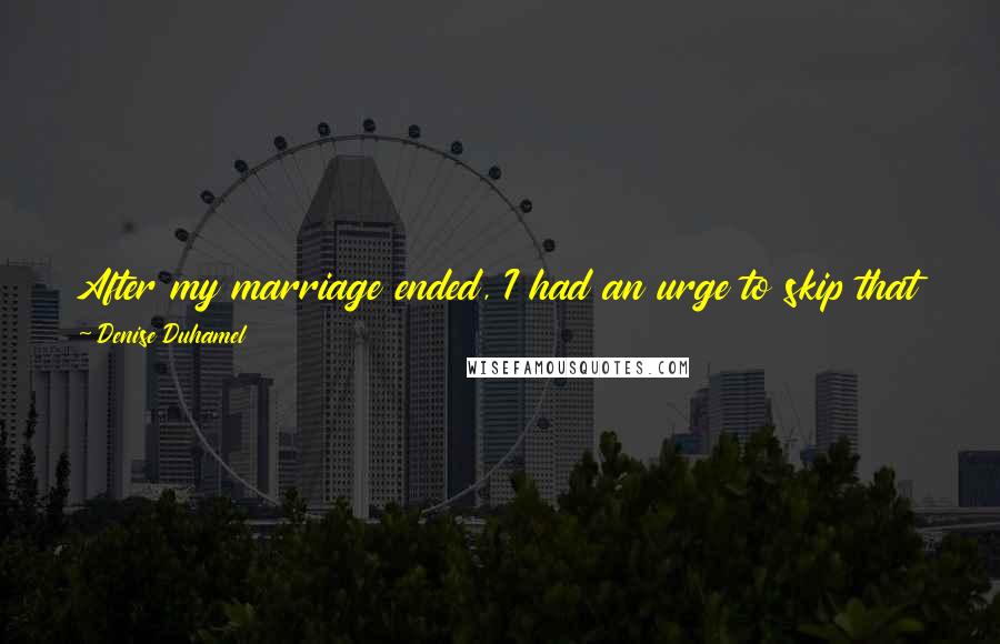 Denise Duhamel Quotes: After my marriage ended, I had an urge to skip that part of my life completely in terms of poetry, not publish anything at all about it.