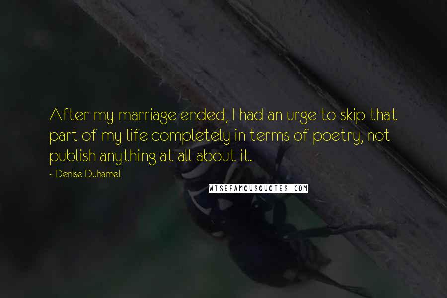 Denise Duhamel Quotes: After my marriage ended, I had an urge to skip that part of my life completely in terms of poetry, not publish anything at all about it.