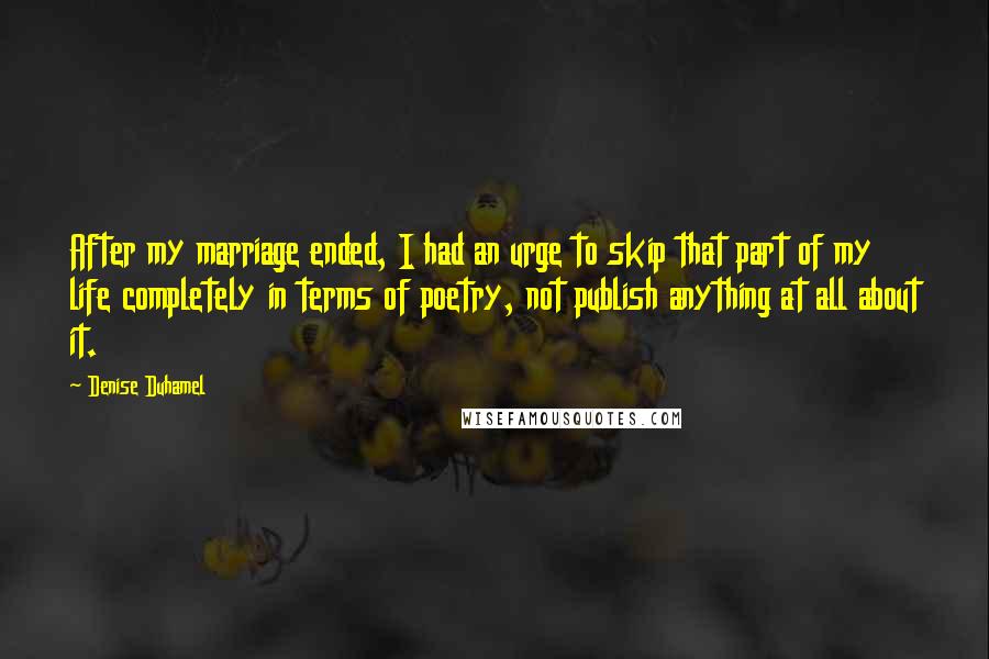 Denise Duhamel Quotes: After my marriage ended, I had an urge to skip that part of my life completely in terms of poetry, not publish anything at all about it.