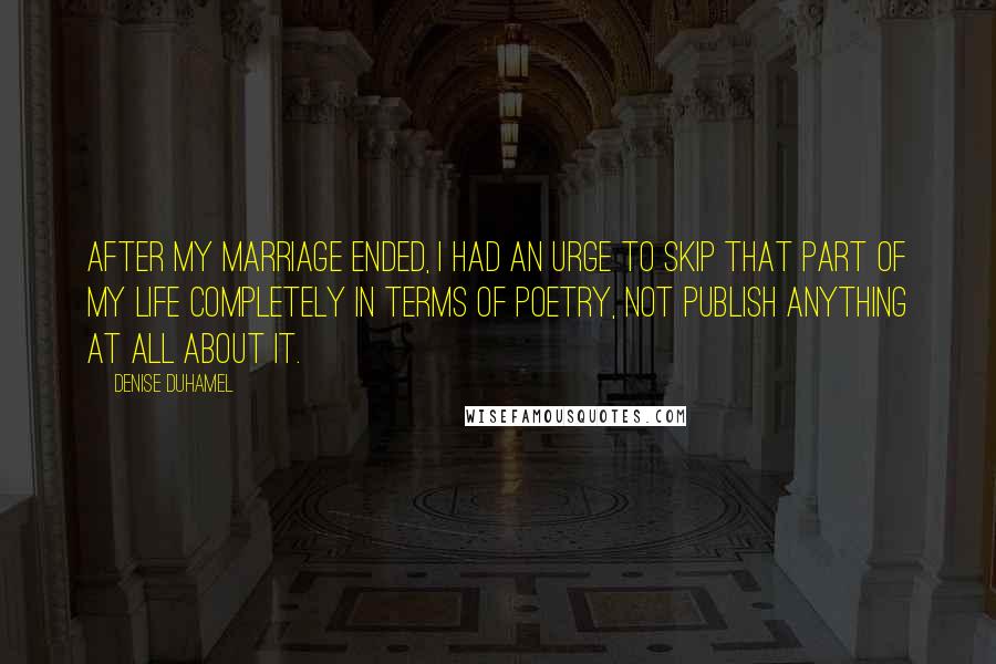 Denise Duhamel Quotes: After my marriage ended, I had an urge to skip that part of my life completely in terms of poetry, not publish anything at all about it.