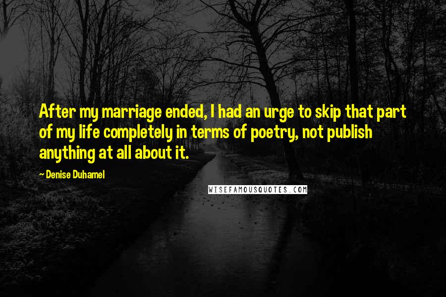 Denise Duhamel Quotes: After my marriage ended, I had an urge to skip that part of my life completely in terms of poetry, not publish anything at all about it.