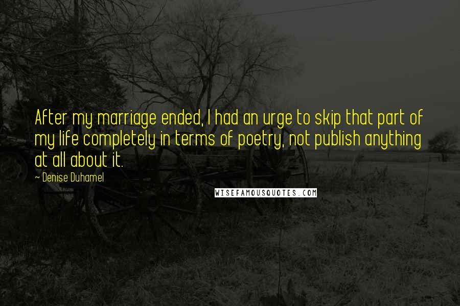 Denise Duhamel Quotes: After my marriage ended, I had an urge to skip that part of my life completely in terms of poetry, not publish anything at all about it.