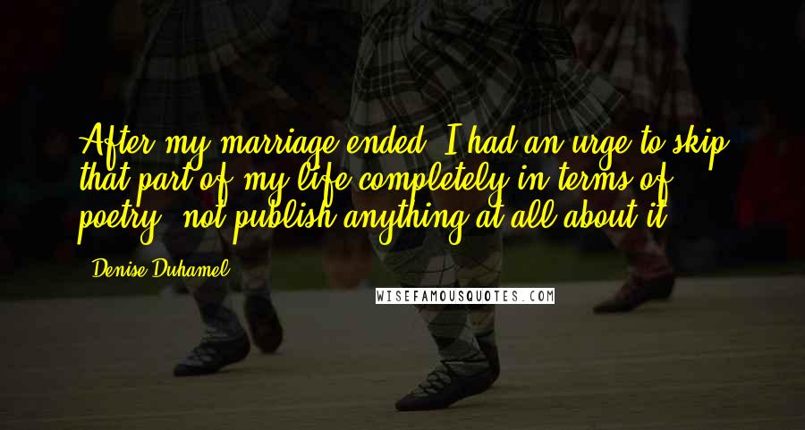 Denise Duhamel Quotes: After my marriage ended, I had an urge to skip that part of my life completely in terms of poetry, not publish anything at all about it.