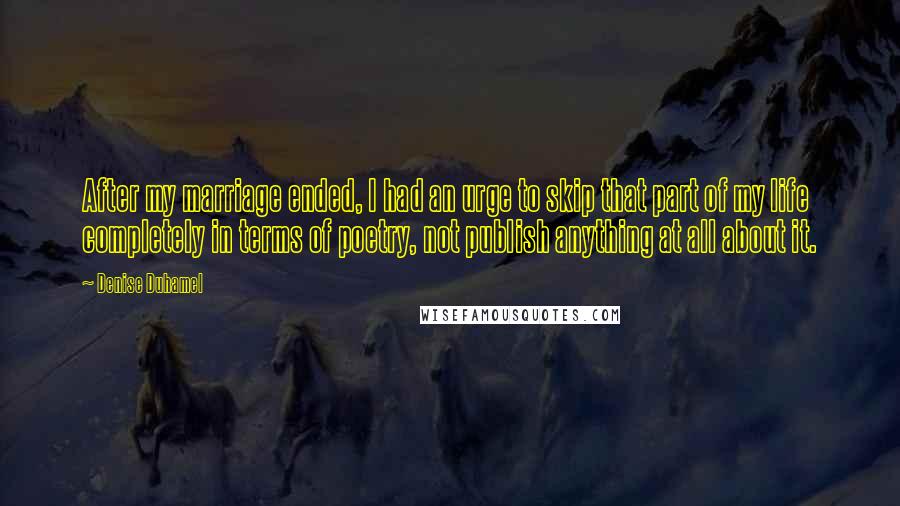 Denise Duhamel Quotes: After my marriage ended, I had an urge to skip that part of my life completely in terms of poetry, not publish anything at all about it.