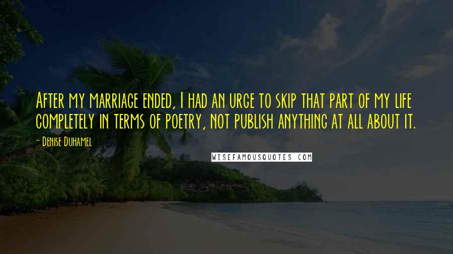 Denise Duhamel Quotes: After my marriage ended, I had an urge to skip that part of my life completely in terms of poetry, not publish anything at all about it.