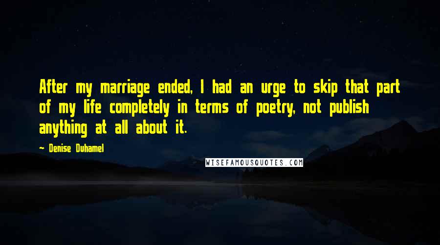 Denise Duhamel Quotes: After my marriage ended, I had an urge to skip that part of my life completely in terms of poetry, not publish anything at all about it.