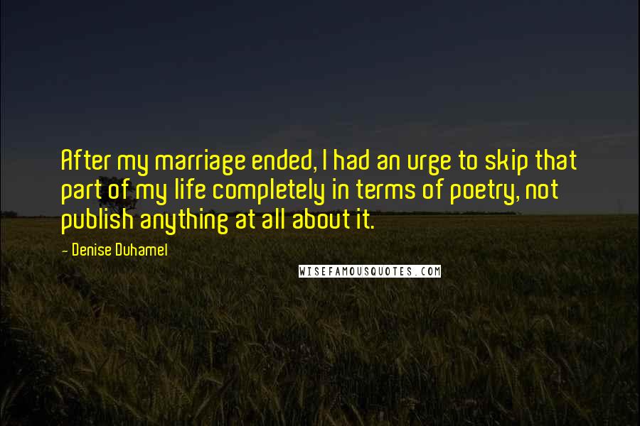 Denise Duhamel Quotes: After my marriage ended, I had an urge to skip that part of my life completely in terms of poetry, not publish anything at all about it.